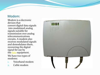 Modem:
Modem is a electronic
devices that
convert digital data signals
into modulated analog
signals suitable for
transmission over analog
telecommunications
circuits. A modem also
receives modulated signals
and demodulates them,
recovering the digital
signal for use by
the data equipment.
We have two types of
modems:
1. Voiceband modem
2. Cable modem
 