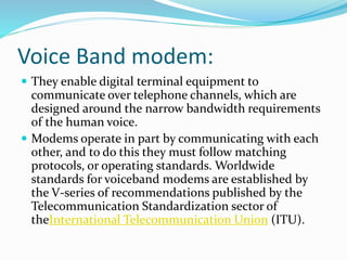 Voice Band modem:
 They enable digital terminal equipment to
communicate over telephone channels, which are
designed around the narrow bandwidth requirements
of the human voice.
 Modems operate in part by communicating with each
other, and to do this they must follow matching
protocols, or operating standards. Worldwide
standards for voiceband modems are established by
the V-series of recommendations published by the
Telecommunication Standardization sector of
theInternational Telecommunication Union (ITU).
 