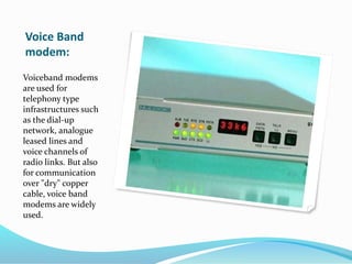 Voice Band
modem:
Voiceband modems
are used for
telephony type
infrastructures such
as the dial-up
network, analogue
leased lines and
voice channels of
radio links. But also
for communication
over "dry" copper
cable, voice band
modems are widely
used.
 