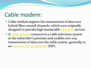 Cable modem:
 Cable modem support the transmission of data over
hybrid fibre-coaxial channels, which were originally
designed to provide high-bandwidth television service.
 A cable modem connects to a cable television system
at the subscriber’s premises and enables two-way
transmission of data over the cable system, generally to
an Internet service provider (ISP).
 