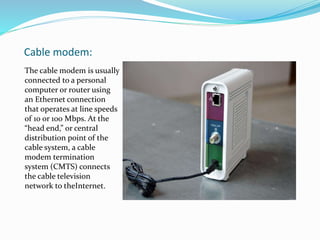 Cable modem:
The cable modem is usually
connected to a personal
computer or router using
an Ethernet connection
that operates at line speeds
of 10 or 100 Mbps. At the
“head end,” or central
distribution point of the
cable system, a cable
modem termination
system (CMTS) connects
the cable television
network to theInternet.
 