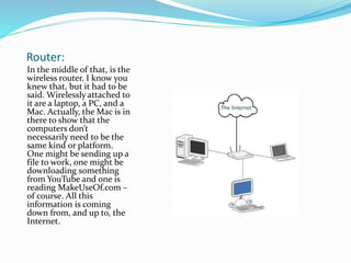 Router:
In the middle of that, is the
wireless router. I know you
knew that, but it had to be
said. Wirelessly attached to
it are a laptop, a PC, and a
Mac. Actually, the Mac is in
there to show that the
computers don’t
necessarily need to be the
same kind or platform.
One might be sending up a
file to work, one might be
downloading something
from YouTube and one is
reading MakeUseOf.com –
of course. All this
information is coming
down from, and up to, the
Internet.
 