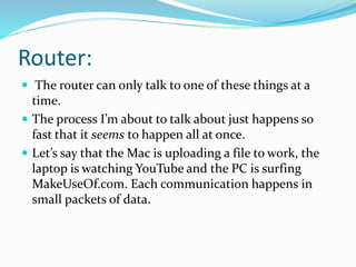Router:
 The router can only talk to one of these things at a
time.
 The process I’m about to talk about just happens so
fast that it seems to happen all at once.
 Let’s say that the Mac is uploading a file to work, the
laptop is watching YouTube and the PC is surfing
MakeUseOf.com. Each communication happens in
small packets of data.
 