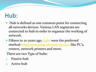Hub:
 Hub is defined as one common point for connecting
all networks devices. Various LAN segments are
connected to hub in order to organize the working of
network.
 Fifteen to 20 years ago, hubs were the preferred
method interconnecting network devices like PC's,
routers, network printers and more.
There are two Type of hubs:
1. Passive hub
2. Active hub
 
