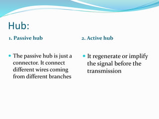 Hub:
1. Passive hub 2. Active hub
 The passive hub is just a
connector. It connect
different wires coming
from different branches
 It regenerate or implify
the signal before the
transmission
 