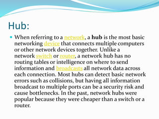 Hub:
 When referring to a network, a hub is the most basic
networking device that connects multiple computers
or other network devices together. Unlike a
network switch or router, a network hub has no
routing tables or intelligence on where to send
information and broadcasts all network data across
each connection. Most hubs can detect basic network
errors such as collisions, but having all information
broadcast to multiple ports can be a security risk and
cause bottlenecks. In the past, network hubs were
popular because they were cheaper than a switch or a
router.
 