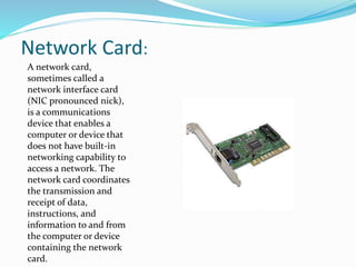 Network Card:
A network card,
sometimes called a
network interface card
(NIC pronounced nick),
is a communications
device that enables a
computer or device that
does not have built-in
networking capability to
access a network. The
network card coordinates
the transmission and
receipt of data,
instructions, and
information to and from
the computer or device
containing the network
card.
 