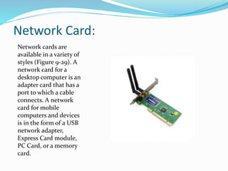 Network Card:
Network cards are
available in a variety of
styles (Figure 9-29). A
network card for a
desktop computer is an
adapter card that has a
port to which a cable
connects. A network
card for mobile
computers and devices
is in the form of a USB
network adapter,
Express Card module,
PC Card, or a memory
card.
 