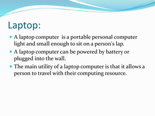 Laptop:
 A laptop computer is a portable personal computer
light and small enough to sit on a person's lap.
 A laptop computer can be powered by battery or
plugged into the wall.
 The main utility of a laptop computer is that it allows a
person to travel with their computing resource.
 