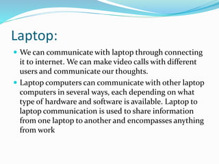 Laptop:
 We can communicate with laptop through connecting
it to internet. We can make video calls with different
users and communicate our thoughts.
 Laptop computers can communicate with other laptop
computers in several ways, each depending on what
type of hardware and software is available. Laptop to
laptop communication is used to share information
from one laptop to another and encompasses anything
from work
 