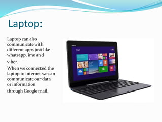 Laptop:
Laptop can also
communicate with
different apps just like
whatsapp, imo and
viber.
When we connected the
laptop to internet we can
communicate our data
or information
through Google mail.
 