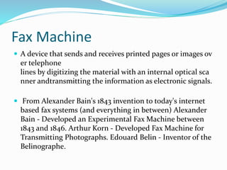 Fax Machine
 A device that sends and receives printed pages or images ov
er telephone
lines by digitizing the material with an internal optical sca
nner andtransmitting the information as electronic signals.
 From Alexander Bain's 1843 invention to today's internet
based fax systems (and everything in between) Alexander
Bain - Developed an Experimental Fax Machine between
1843 and 1846. Arthur Korn - Developed Fax Machine for
Transmitting Photographs. Edouard Belin - Inventor of the
Belinographe.
 