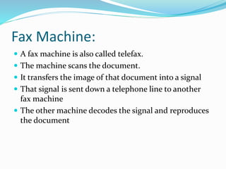 Fax Machine:
 A fax machine is also called telefax.
 The machine scans the document.
 It transfers the image of that document into a signal
 That signal is sent down a telephone line to another
fax machine
 The other machine decodes the signal and reproduces
the document
 