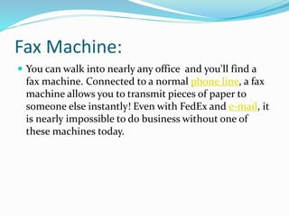 Fax Machine:
 You can walk into nearly any office and you'll find a
fax machine. Connected to a normal phone line, a fax
machine allows you to transmit pieces of paper to
someone else instantly! Even with FedEx and e-mail, it
is nearly impossible to do business without one of
these machines today.
 