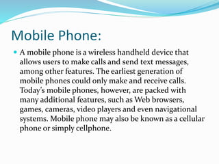 Mobile Phone:
 A mobile phone is a wireless handheld device that
allows users to make calls and send text messages,
among other features. The earliest generation of
mobile phones could only make and receive calls.
Today’s mobile phones, however, are packed with
many additional features, such as Web browsers,
games, cameras, video players and even navigational
systems. Mobile phone may also be known as a cellular
phone or simply cellphone.
 