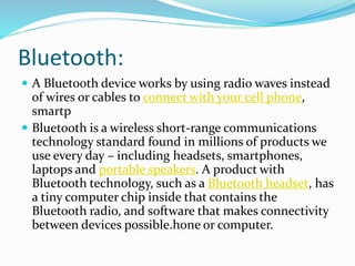 Bluetooth:
 A Bluetooth device works by using radio waves instead
of wires or cables to connect with your cell phone,
smartp
 Bluetooth is a wireless short-range communications
technology standard found in millions of products we
use every day – including headsets, smartphones,
laptops and portable speakers. A product with
Bluetooth technology, such as a Bluetooth headset, has
a tiny computer chip inside that contains the
Bluetooth radio, and software that makes connectivity
between devices possible.hone or computer.
 