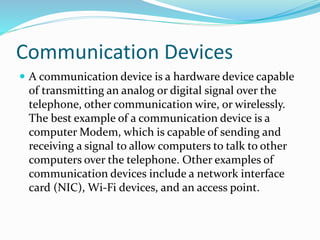 Communication Devices
 A communication device is a hardware device capable
of transmitting an analog or digital signal over the
telephone, other communication wire, or wirelessly.
The best example of a communication device is a
computer Modem, which is capable of sending and
receiving a signal to allow computers to talk to other
computers over the telephone. Other examples of
communication devices include a network interface
card (NIC), Wi-Fi devices, and an access point.
 