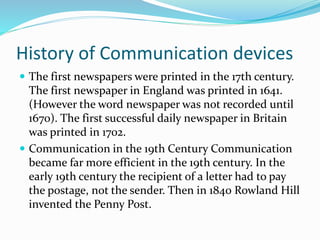History of Communication devices
 The first newspapers were printed in the 17th century.
The first newspaper in England was printed in 1641.
(However the word newspaper was not recorded until
1670). The first successful daily newspaper in Britain
was printed in 1702.
 Communication in the 19th Century Communication
became far more efficient in the 19th century. In the
early 19th century the recipient of a letter had to pay
the postage, not the sender. Then in 1840 Rowland Hill
invented the Penny Post.
 