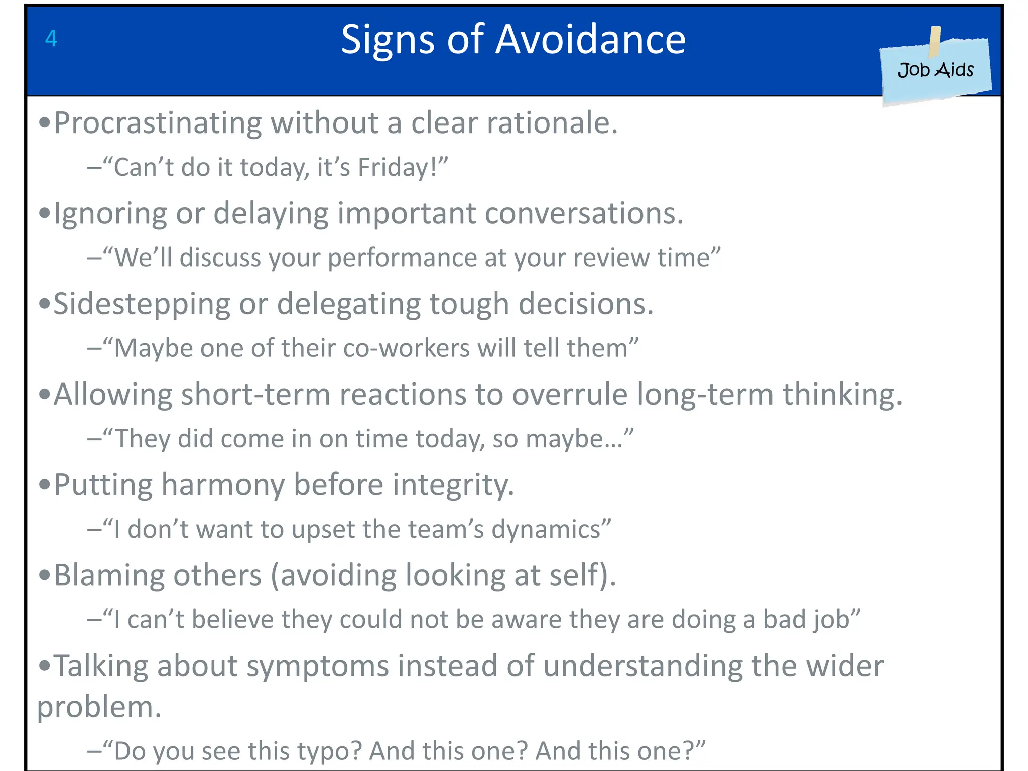 Signs of Avoidance
•Procrastinating without a clear rationale.
–“Can’t do it today, it’s Friday!”
•Ignoring or delaying important conversations.
–“We’ll discuss your performance at your review time”
•Sidestepping or delegating tough decisions.
–“Maybe one of their co-workers will tell them”
•Allowing short-term reactions to overrule long-term thinking.
–“They did come in on time today, so maybe…”
•Putting harmony before integrity.
–“I don’t want to upset the team’s dynamics”
•Blaming others (avoiding looking at self).
–“I can’t believe they could not be aware they are doing a bad job”
•Talking about symptoms instead of understanding the wider
problem.
–“Do you see this typo? And this one? And this one?”
4
 