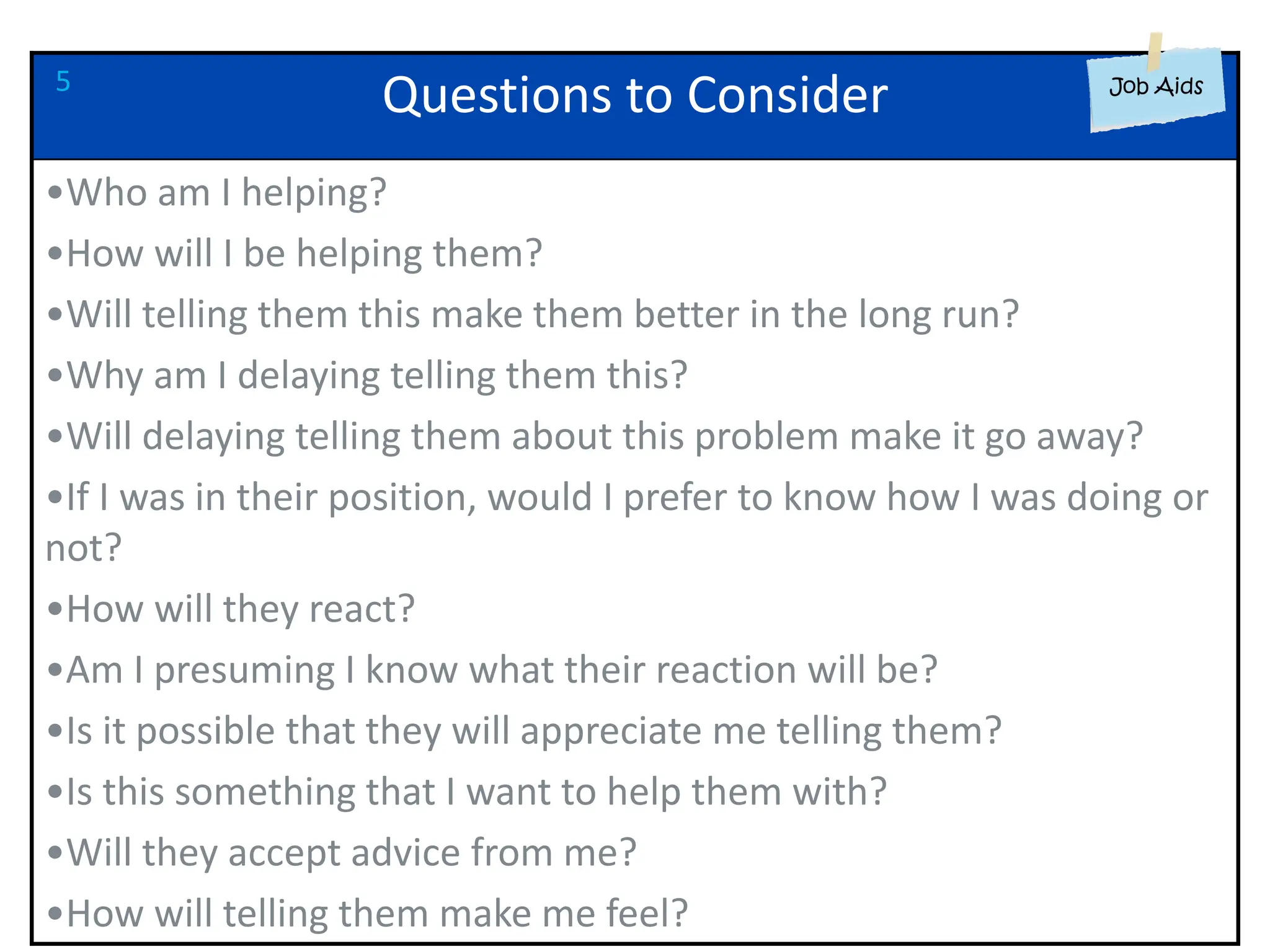 Questions to Consider
•Who am I helping?
•How will I be helping them?
•Will telling them this make them better in the long run?
•Why am I delaying telling them this?
•Will delaying telling them about this problem make it go away?
•If I was in their position, would I prefer to know how I was doing or
not?
•How will they react?
•Am I presuming I know what their reaction will be?
•Is it possible that they will appreciate me telling them?
•Is this something that I want to help them with?
•Will they accept advice from me?
•How will telling them make me feel?
5
 