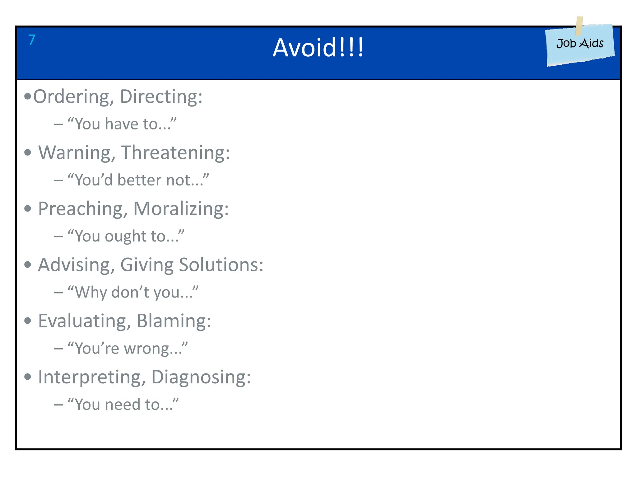 Avoid!!!
•Ordering, Directing:
– “You have to...”
• Warning, Threatening:
– “You’d better not...”
• Preaching, Moralizing:
– “You ought to...”
• Advising, Giving Solutions:
– “Why don’t you...”
• Evaluating, Blaming:
– “You’re wrong...”
• Interpreting, Diagnosing:
– “You need to...”
7
 
