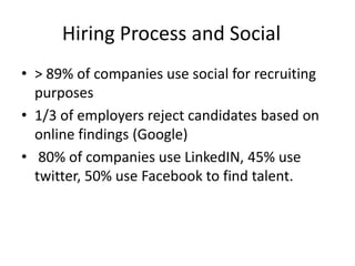 Hiring Process and Social
• > 89% of companies use social for recruiting
purposes
• 1/3 of employers reject candidates based on
online findings (Google)
• 80% of companies use LinkedIN, 45% use
twitter, 50% use Facebook to find talent.
 
