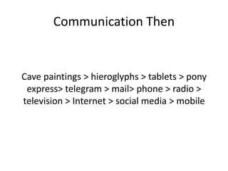 Communication Then
Cave paintings > hieroglyphs > tablets > pony
express> telegram > mail> phone > radio >
television > Internet > social media > mobile
 