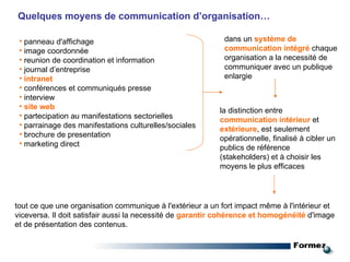 Quelques  moyens de communication d’organisation… panneau d'affichage  image coordonnée  reunion de coordination et information journal d’entreprise intranet conférences et communiqués presse interview site web partecipation au manifestations sectorielles parrainage des manifestations culturelles/sociales brochure de presentation marketing direct dans un  système de communication intégré   chaque organisation a la necessité de communiquer avec un publique enlargie la distinction entre  communication intérieur  et  extérieure , est seulement opérationnelle, finalisé à cibler un publics de référence (stakeholders) et à choisir les moyens le plus efficaces tout ce que  une organisation communique à l'extérieur a un fort impact même à l'intérieur et viceversa. Il doit satisfair aussi la necessité de  garantir cohérence et homogénéité  d'image et de présentation des contenus. 