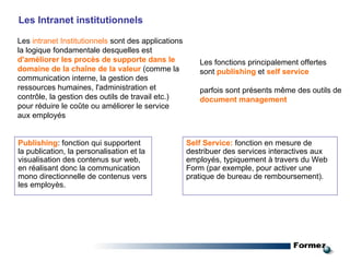 Les Intranet institutionnels Les  intranet Institutionnels  sont des applications la logique fondamentale desquelles est  d'améliorer les procès de supporte dans le domaine de la chaîne de la valeur  (comme la communication interne, la gestion des ressources humaines, l'administration et contrôle, la gestion des outils de travail etc.) pour réduire le coûte ou améliorer le service aux employés Les fonctions principalement offertes sont  publishing  et  self service  parfois sont présents même des outils de  document management Publishing :  fonction qui supportent la publication, la personalisation et la visualisation des contenus sur web, en réalisant donc la communication mono directionnelle de contenus vers les employès. Self Service:   fonction en mesure de destribuer des services interactives  aux employés , typiquement à travers du Web Form (par exemple, pour activer une pratique de bureau de remboursement). 