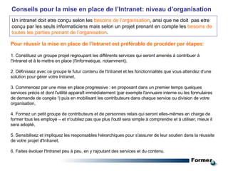 Conseils pour la mise en place de l’Intranet: niveau d’organisation Pour réussir la mise en place de l’Intranet est préférable de procéder par étapes: 1. Constituez un groupe projet regroupant les différents services qui seront amenés à contribuer à l'Intranet et à le mettre en place (l'informatique, notamment), 2. Définissez avec ce groupe le futur contenu de l'Intranet et les fonctionnalités que vous attendez d'une solution pour gérer votre Intranet, 3. Commencez par une mise en place progressive : en proposant dans un premier temps quelques services précis et dont l'utilité apparaît immédiatement (par exemple l'annuaire interne ou les formulaires de demande de congés !) puis en mobilisant les contributeurs dans chaque service ou division de votre organisation, 4. Formez un petit groupe de contributeurs et de personnes relais qui seront elles-mêmes en charge de former tous les employé – et n'oubliez pas que plus l'outil sera simple à comprendre et à utiliser, mieux il sera adopté, 5. Sensibilisez et impliquez les responsables hiérarchiques pour s'assurer de leur soutien dans la réussite de votre projet d'Intranet, 6. Faites évoluer l'Intranet peu à peu, en y rajoutant des services et du contenu. Un intranet doit etre conçu selon les  besoins de l’organisation , ansi que ne doit  pas etre conçu par les seuls informaticiens mais selon un projet prenant en compte les  besoins de toutes les parties prenant de l’organisation . 
