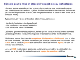 Un Intranet permet de construire  un systeme d’information à faible cout : pour la mise en place materielle,  il suffit un server web (par exemple une machine fonctionnant sous  Linux  avec le serveur  Apache  et le serveur de bases de données  MySQL  ou bien un serveur sous Windows. Avec un  CMS  (systemes de gestion de contenu) on peurra gèrer la pubblication des pages sur le site web d’organisation par une  equipe de redacteurs   intérieur   Conseils pour la mise en place de l’Intranet: niveau technologies L’intranet repose généralement sur une architecture simple, que ne demande pas un haut investissement en outils ou logiciels. Il utilise les stadards client-serveur de l’Internet (en utilisant les protocoles TCP/IP), des navigateurs internet et serveurs web (basè sur le protocole HTTP). Typiquement, on y a une architecture à trois niveau, composée: de clients (ordinateurs du réseau local) d’un ou plusieurs serveurs d’application d’un serveur de bases de données. Les clients gèrent l’interface graphique, tandis que les serveurs manipulent les données. Le reseau permet de vehiculer les requetes et les reponses entre clients et serveurs. 