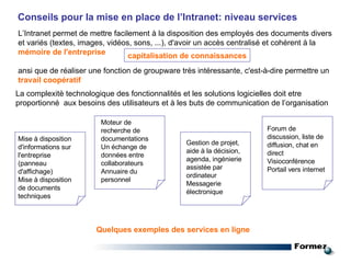 L’Intranet   permet de mettre facilement à la disposition des employés des documents divers et variés (textes, images, vidéos, sons, ...), d'avoir un accès centralisé et cohérent à la  mémoire de l'entreprise   ansi que   de réaliser une fonction de groupware très intéressante, c'est-à-dire permettre un  travail coopératif capitalisation de connaissances Quelques exemples des services en ligne Conseils pour la mise en place de l’Intranet: niveau services La complexitè technologique des fonctionnalités et les solutions logicielles doit etre proportionné  aux besoins des utilisateurs et à les buts de communication de l’organisation Mise à disposition d'informations sur l'entreprise (panneau d'affichage) Mise à disposition de documents techniques Moteur de recherche de documentations Un échange de données entre collaborateurs Annuaire du personnel Gestion de projet, aide à la décision, agenda, ingénierie assistée par ordinateur Messagerie électronique Forum de discussion, liste de diffusion, chat en direct Visioconférence Portail vers internet 