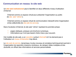 Communication en reseau: le site web Un  site web institutionnel  peut s’identifier en deux différents niveau d’utilisation d’Internet: l’Internet comme un espace virtuel pour présenter l’organisation au public (le  site  web “vitrine” ); l’Internet comme un espace virtuel de communication interactif entre l’organisation  et les collectivités (le  site web de service ). Dans l’evolution d’Internet, le site web “vitrine” représent la première phase: pages statiques, presque une brochure numerique,  informations qui n’ont pas besoin d’etre mise a jour souvent. Cet modèle de site web, a un  caractére  surtout  informatif  et il ne demand pas à l’utilisateur un  niveau d’interaction  trop élevé. Le  site web de service , dynamique, le plus nouveau et complexe techniquement permet à l’organisation de repondre à besoins nombreux, de ratraper cibles multiples et tres diversifié, en offrant des informations et services personnalisèe 