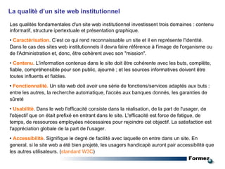 Les qualités fondamentales d'un site web institutionnel investissent trois domaines : contenu informatif, structure ipertextuale et présentation graphique. •  Caractérisation . C’est ce qui rend reconnaissable un site et il en représente l'identité. Dans le cas des sites web institutionnels il devra faire référence à l'image de l'organisme ou de l'Administration et, donc, être cohérent avec son "mission". •  Contenu . L'information contenue dans le site doit être cohérente avec les buts, complète, fiable, compréhensible pour son public, ajourné ; et les sources informatives doivent être toutes influents et fiables. •  Fonctionnalitè.  Un site web doit avoir une série de fonctions/services adaptés aux buts : entre les autres, la recherche automatique, l'accès aux banques donnés, les garanties de sûreté •  Usabilitè . Dans le web l'efficacité consiste dans la réalisation, de la part de l'usager, de l'objectif que on était prefixé en entrant dans le site. L'efficacité est force de fatigue, de temps, de ressources employées nécessaires pour rejoindre cet objectif. La satisfaction est l'appréciation globale de la part de l'usager. •  Accessibilitè . Signifique le degré de facilité avec laquelle on entre dans un site. En general, si le site web a été bien projetè, les usagers handicapè auront pair accessibilité que les autres utilisateurs. ( standard W3C ) La qualitè d’un site web institutionnel 