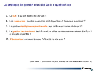 La stratégie de gèstion d'un site web: 5 question clè  Le  but  : à qui est destiné le site web ?  Les  ressources  : quelles ressources sont disponibles ? Comment les utiliser ?  La gestion  stratégique-opérationnelle  : qui est le responsable et de quoi ?  La  gestion des contenus : les informations et les services comme doivent être fourni et ensuite présentés ?  L'évaluation  : comment évaluer l'efficacité du site web ? ( Paolo Subioli , La gestione del sito web  per la  Guida agli Enti Locali del Sole-24 Ore  4/9/2004 n. 34)  