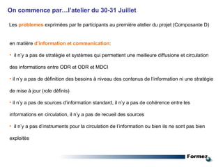 On commence par…l’atelier du 30-31 Juillet Les   problemes   exprimées par le participants au première atelier du projet (Composante D) en matière  d’information et communication : il n’y a pas de stratègie et systèmes qui permettent une meilleure diffusione et circulation des informations entre ODR et ODR et MDCI il n’y a pas de dèfinition des besoins à niveau des contenus de l’information ni une stratègie de mise à jour (role dèfinis) il n’y a pas de sources d’information standard, il n’y a pas de cohérence entre les informations en circulation, il n’y a pas de recueil des sources il n’y a pas d’instruments pour la circulation de l’information ou bien ils ne sont pas bien exploitès 