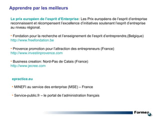 Apprendre par les meilleurs Le prix européen de l’esprit d’Enterprise :  Les Prix européens de l’esprit d’entreprise reconnaissent et récompensent l’excellence d’initiatives soutenant l’esprit d’entreprise au niveau régional. Fondation pour la recherche et l’enseignement de l’esprit d’entreprendre,(Belgique) http://www. freefondation . be Provence promotion pour l’attraction des entrepreneurs (France) http://www.investinprovence.com Business creation: Nord-Pas de Calais (France) http://www.jecree. com epractice.eu MINEFI au service des enterprise (MSE) – France Service-public.fr – le portal de l’administration français 