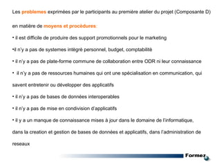 en matière  de   moyens et procèdures : il est difficile de produire des support promotionnels pour le marketing il n’y a pas de systemes intègrè personnel, budget, comptabilitè il n’y a pas de plate-forme commune de collaboration entre ODR ni leur connaissance il n’y a pas de ressources humaines qui ont une spécialisation en communication, qui savent entretenir ou développer des applicatifs il n’y a pas de bases de données interoperables il n’y a pas de mise en condivision d’applicatifs il y a un manque de connaissance mises à jour dans le domaine de l’informatique, dans la creation et gestion de bases de données et applicatifs, dans l’administration de reseaux Les   problemes   exprimées par le participants au première atelier du projet (Composante D) 