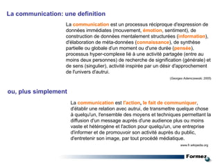 La communication: une definition La  communication  est un processus réciproque d'expression de données immédiates (mouvement,  émotion , sentiment), de construction de données mentalement structurées ( information ), d'élaboration de méta-données ( connaissance ), de synthèse partielle ou globale d'un moment ou d'une durée ( pensée ), processus hyper-complexe lié à une activité partagée (entre au moins deux personnes) de recherche de signification (générale) et de sens (singulier), activité inspirée par un désir d'approchement de l'univers d'autrui.  ( Georges Adamczewski, 2005 )   ou, plus simplement  La  communication   est   l'action ,  le fait de communiquer , d'établir une relation avec autrui, de transmettre quelque chose à quelqu'un, l'ensemble des moyens et techniques permettant la diffusion d'un message auprès d'une audience plus ou moins vaste et hétérogène et l'action pour quelqu'un, une entreprise d'informer et de promouvoir son activité auprès du public, d'entretenir son image, par tout procédé médiatique. www.fr.wikipedia.org 