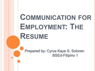 COMMUNICATION FOR
EMPLOYMENT: THE
RESUME
Prepared by: Cyrus Kaye S. Soloren
BSEd-Filipino 1
 