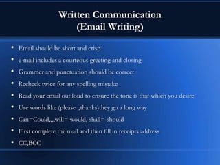 Written Communication
(Email Writing)
• Email should be short and crisp
• e-mail includes a courteous greeting and closing
• Grammer and punctuation should be correct
• Recheck twice for any spelling mistake
• Read your email out loud to ensure the tone is that which you desire
• Use words like (please ,,thanks)they go a long way
• Can=Could,,,,will= would, shall= should
• First complete the mail and then fill in receipts address
• CC,BCC
 