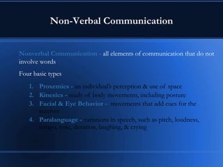 Non-Verbal Communication
Nonverbal Communication - all elements of communication that do not
involve words
Four basic types
1. Proxemics - an individual’s perception & use of space
2. Kinesics - study of body movements, including posture
3. Facial & Eye Behavior - movements that add cues for the
receiver
4. Paralanguage - variations in speech, such as pitch, loudness,
tempo, tone, duration, laughing, & crying
 