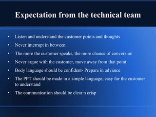 Expectation from the technical team
• Listen and understand the customer points and thoughts
• Never interrupt in between
• The more the customer speaks, the more chance of conversion
• Never argue with the customer, move away from that point
• Body language should be confident- Prepare in advance
• The PPT should be made in a simple language, easy for the customer
to understand
• The communication should be clear n crisp
 