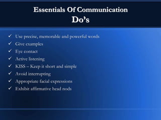 Essentials Of Communication
Do’s
 Use precise, memorable and powerful words
 Give examples
 Eye contact
 Active listening
 KISS – Keep it short and simple
 Avoid interrupting
 Appropriate facial expressions
 Exhibit affirmative head nods
 