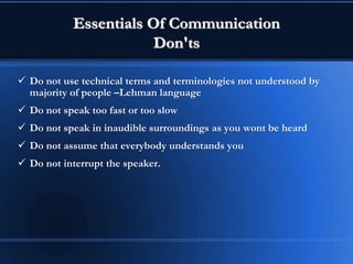 Essentials Of Communication
Don'ts
 Do not use technical terms and terminologies not understood by
majority of people –Lehman language
 Do not speak too fast or too slow
 Do not speak in inaudible surroundings as you wont be heard
 Do not assume that everybody understands you
 Do not interrupt the speaker.
 