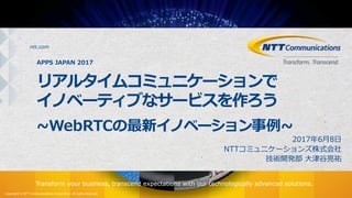 Copyright © NTT Communications Corporation. All rights reserved.
ntt.com
Transform your business, transcend expectations with our technologically advanced solutions.
APPS JAPAN 2017
リアルタイムコミュニケーションで
イノベーティブなサービスを作ろう
~WebRTCの最新イノベーション事例~
2017年6⽉8⽇
NTTコミュニケーションズ株式会社
技術開発部 ⼤津⾕亮祐
 