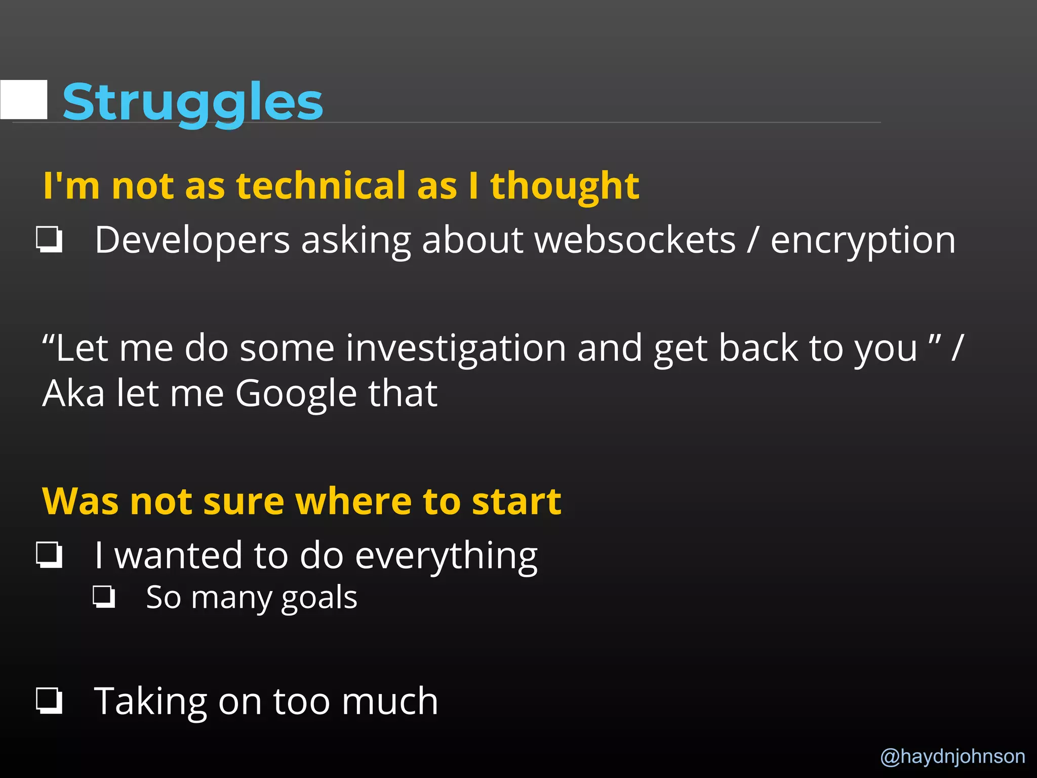 @haydnjohnson
Struggles
I'm not as technical as I thought
❏ Developers asking about websockets / encryption
“Let me do some investigation and get back to you ” /
Aka let me Google that
Was not sure where to start
❏ I wanted to do everything
❏ So many goals
❏ Taking on too much
 