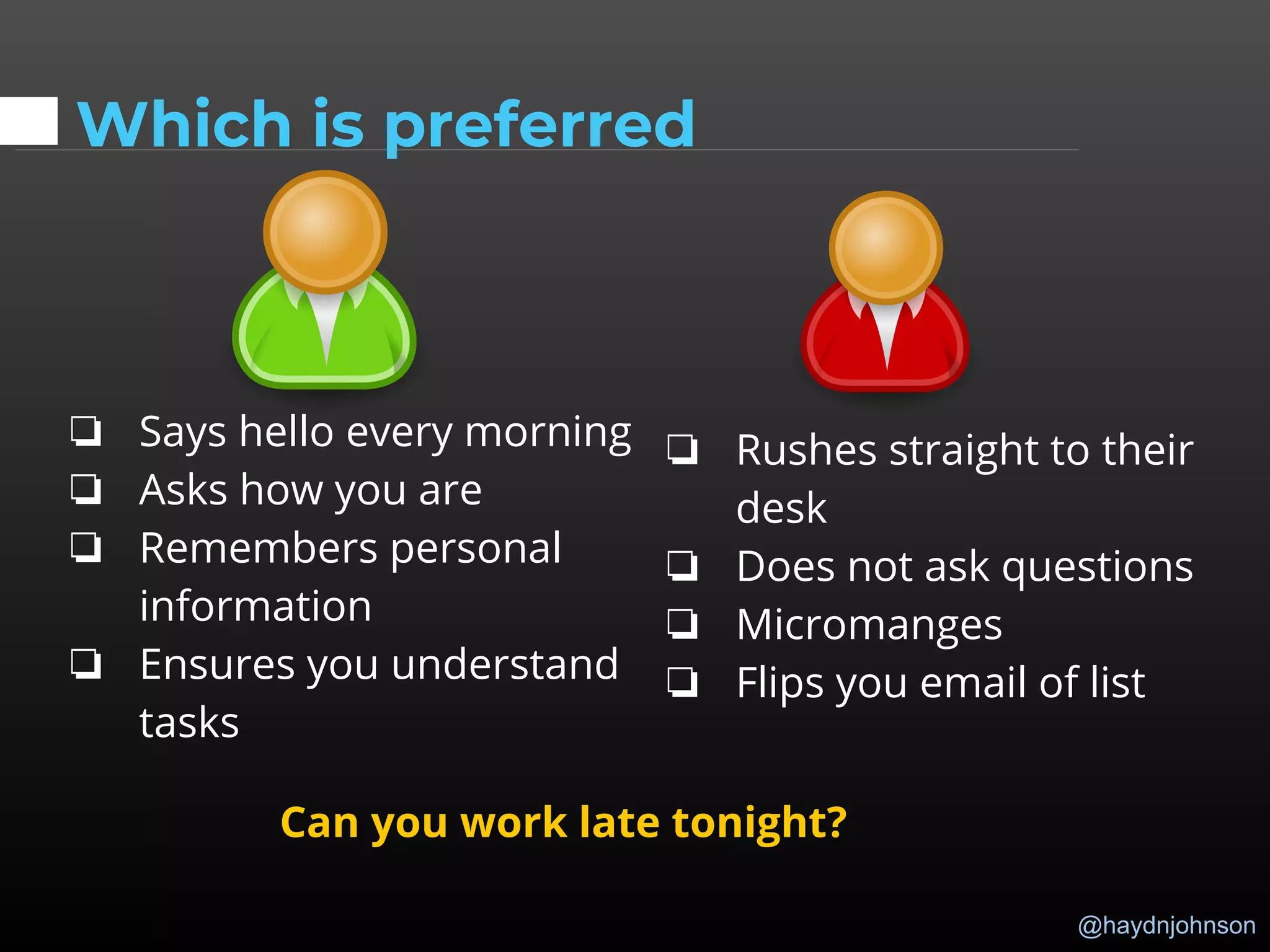 @haydnjohnson
Which is preferred
❏ Says hello every morning
❏ Asks how you are
❏ Remembers personal
information
❏ Ensures you understand
tasks
❏ Rushes straight to their
desk
❏ Does not ask questions
❏ Micromanges
❏ Flips you email of list
Can you work late tonight?
 