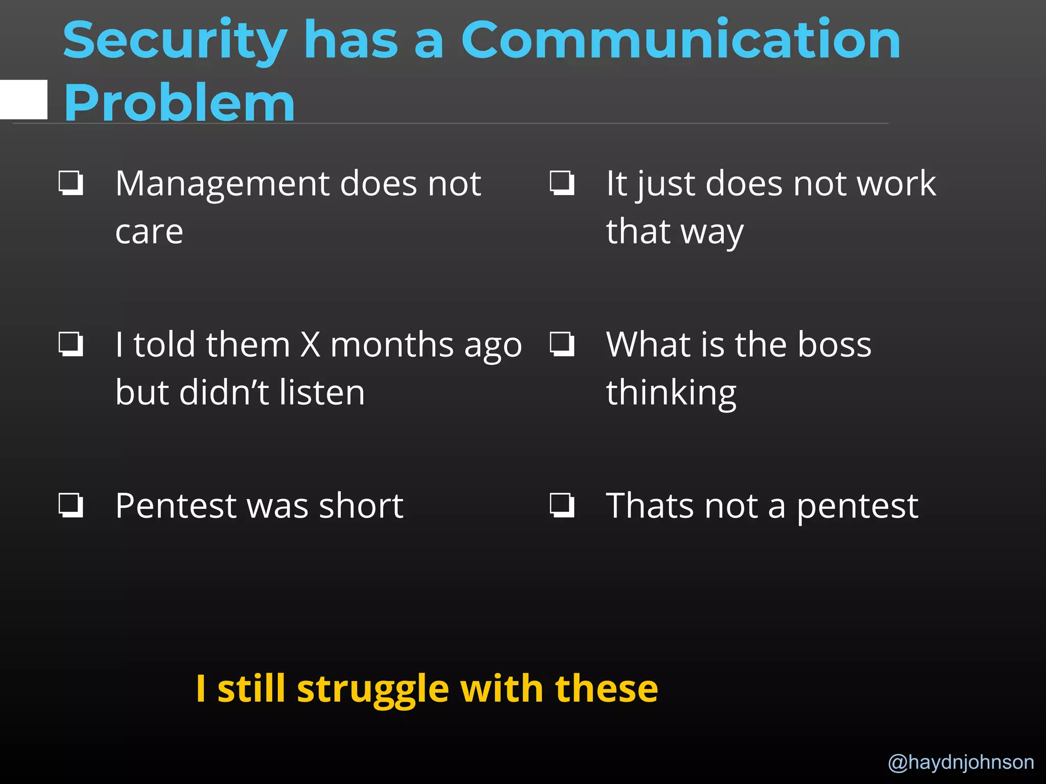 @haydnjohnson
Security has a Communication
Problem
❏ Management does not
care
❏ I told them X months ago
but didn’t listen
❏ Pentest was short
❏ It just does not work
that way
❏ What is the boss
thinking
❏ Thats not a pentest
I still struggle with these
 