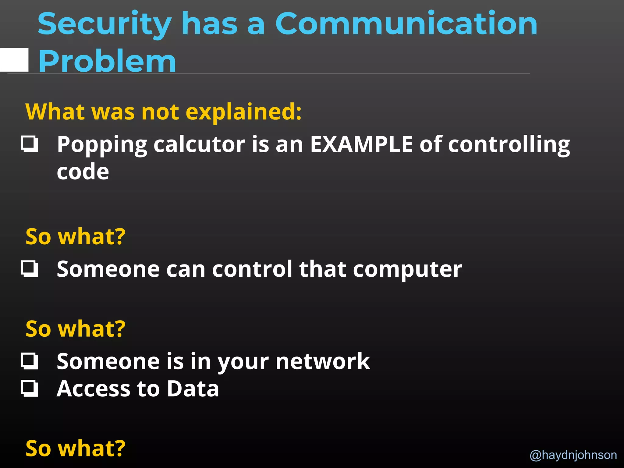 @haydnjohnson
What was not explained:
❏ Popping calcutor is an EXAMPLE of controlling
code
So what?
❏ Someone can control that computer
So what?
❏ Someone is in your network
❏ Access to Data
So what?
Security has a Communication
Problem
 